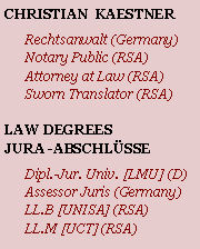 Textfeld: CHRISTIAN  KAESTNERRechtsanwalt (Germany)Notary Public (RSA)Attorney at Law (RSA)Sworn Translator (RSA)LAW DEGREESJURA -ABSCHLÜSSEDipl.-Jur. Univ. [LMU] (D)Assessor Juris (Germany)LL.B [UNISA] (RSA)LL.M [UCT] (RSA)